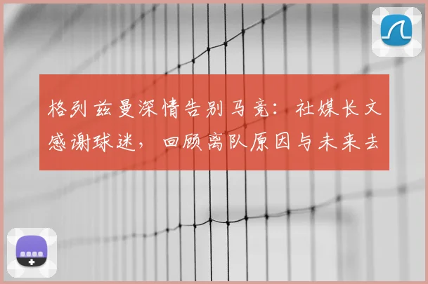 格列兹曼深情告别马竞:社媒长文感谢球迷,回顾离队原因与未来去向